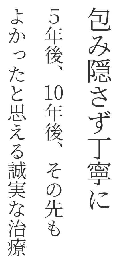 包み隠さず丁寧に5年後、10年後、その先もよかったと思える誠実な治療